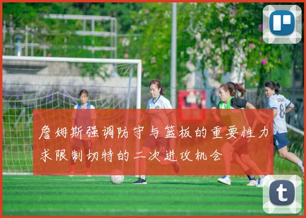 詹姆斯强调防守与篮板的重要性力求限制切特的二次进攻机会