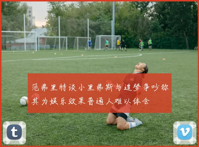 范弗里特谈小里弗斯与追梦争吵称其为娱乐效果普通人难以体会
