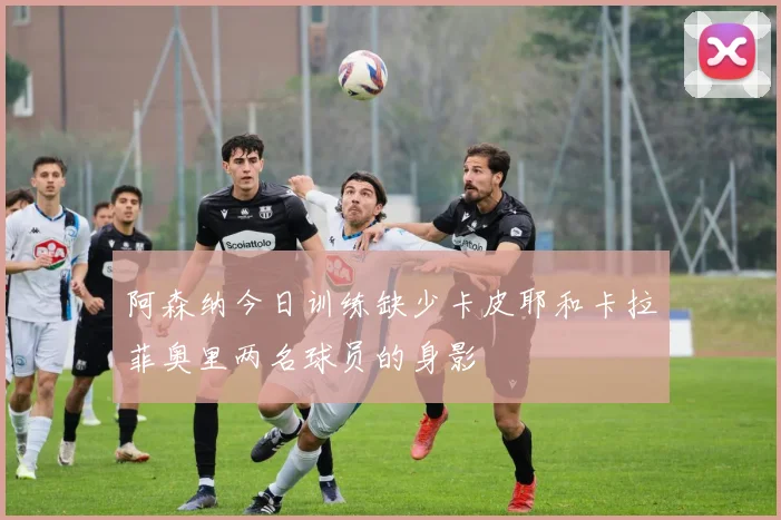 阿森纳今日训练缺少卡皮耶和卡拉菲奥里两名球员的身影