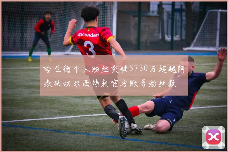 哈兰德个人粉丝突破5730万超越阿森纳切尔西热刺官方账号粉丝数