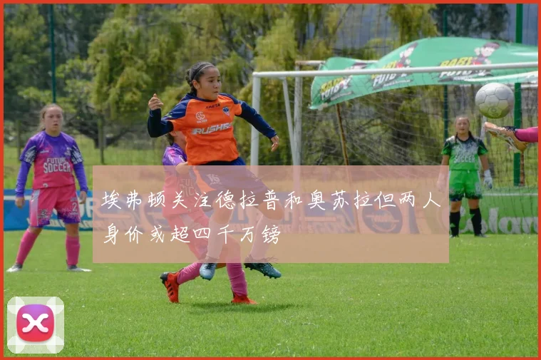埃弗顿关注德拉普和奥苏拉但两人身价或超四千万镑