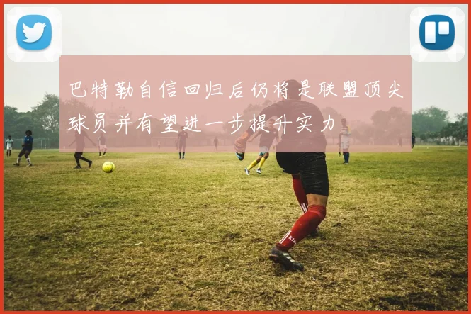 巴特勒自信回归后仍将是联盟顶尖球员并有望进一步提升实力