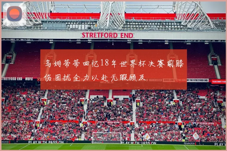 乌姆蒂蒂回忆18年世界杯决赛前膝伤困扰全力以赴无暇顾及