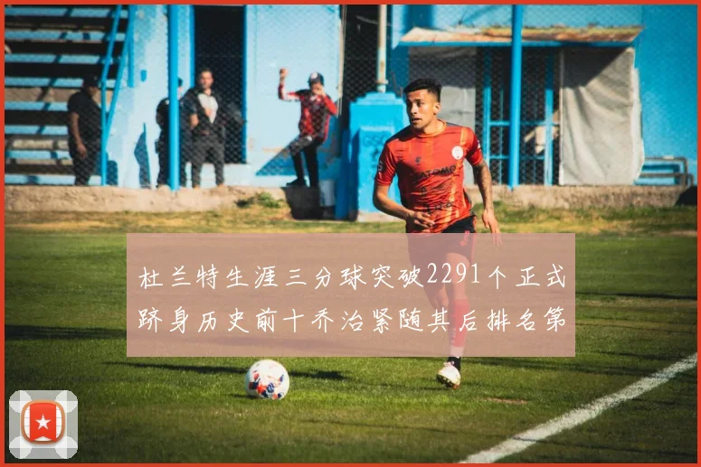杜兰特生涯三分球突破2291个正式跻身历史前十乔治紧随其后排名第九