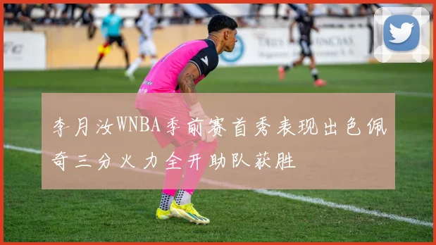 李月汝WNBA季前赛首秀表现出色佩奇三分火力全开助队获胜