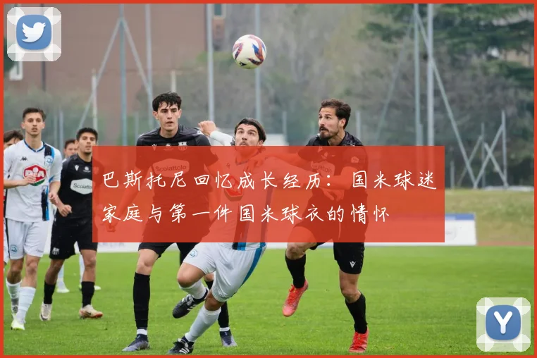 巴斯托尼回忆成长经历：国米球迷家庭与第一件国米球衣的情怀