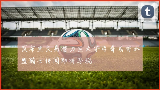 莫布里交易潜力巨大字母哥或将加盟骑士传闻即将浮现